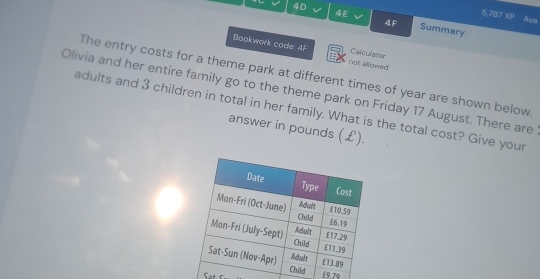 4E 
5,787 XB Ava 
4D Summary 
4F 
Bookwork code: 4F not allowed Calculator 
The entry costs for a theme park at different times of year are shown below 
Olivia and her entire family go to the theme park on Friday 17 August. There are 
adults and 3 children in total in her family. What is the total cost? Give your 
answer in pounds (£).
£9.7q