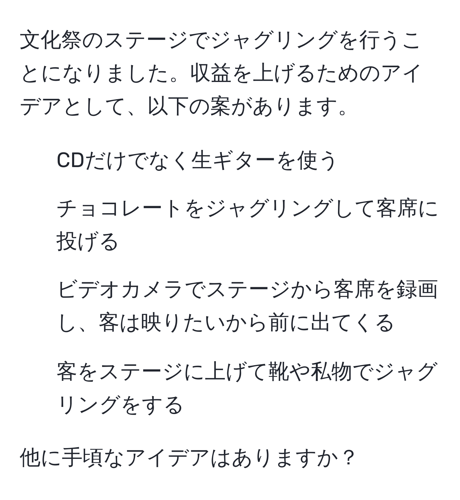 文化祭のステージでジャグリングを行うことになりました。収益を上げるためのアイデアとして、以下の案があります。  
- CDだけでなく生ギターを使う  
- チョコレートをジャグリングして客席に投げる  
- ビデオカメラでステージから客席を録画し、客は映りたいから前に出てくる  
- 客をステージに上げて靴や私物でジャグリングをする  

他に手頃なアイデアはありますか？