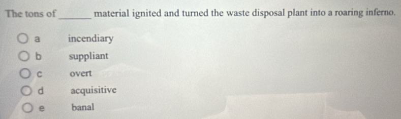 The tons of_ material ignited and turned the waste disposal plant into a roaring inferno.
a incendiary
b suppliant
C overt
d acquisitive
e banal