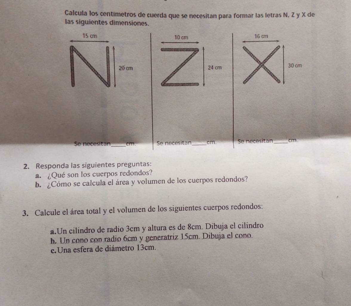 Calcula los centimetros de cuerda que se necesitan para formar las letras N, Z y X de 
las siguientes dimensiones.
10 cm
24 cm
Se necesitan_ cm. Se necesitan_ cm. Se necesitan _ cm. 
2. Responda las siguientes preguntas: 
a. ¿Qué son los cuerpos redondos? 
b. ¿Cómo se calcula el área y volumen de los cuerpos redondos? 
3. Calcule el área total y el volumen de los siguientes cuerpos redondos: 
a.Un cilindro de radio 3cm y altura es de 8cm. Dibuja el cilindro 
b. Un cono con radio 6cm y generatriz 15cm. Dibuja el cono. 
c.Una esfera de diámetro 13cm.