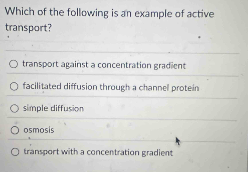 Which of the following is an example of active
transport?
transport against a concentration gradient
facilitated diffusion through a channel protein
simple diffusion
osmosis
transport with a concentration gradient