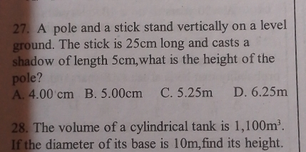 A pole and a stick stand vertically on a level
ground. The stick is 25cm long and casts a
shadow of length 5cm,what is the height of the
pole?
A. 4.00 cm B. 5.00cm C. 5.25m D. 6.25m
28. The volume of a cylindrical tank is 1,100m^3. 
If the diameter of its base is 10m,find its height.