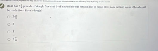 movment o the progness bor may be uneven because questions can be worth more or less fincluding zera) depending or your answer 
Rosa has 3 3/4 pound is of dough. She uses  3/4  of a pound for one medium loaf of bread. How many medium loaves of bread could
be made from Rosa's dough?
2 15/16 
5
3
3 9/16 