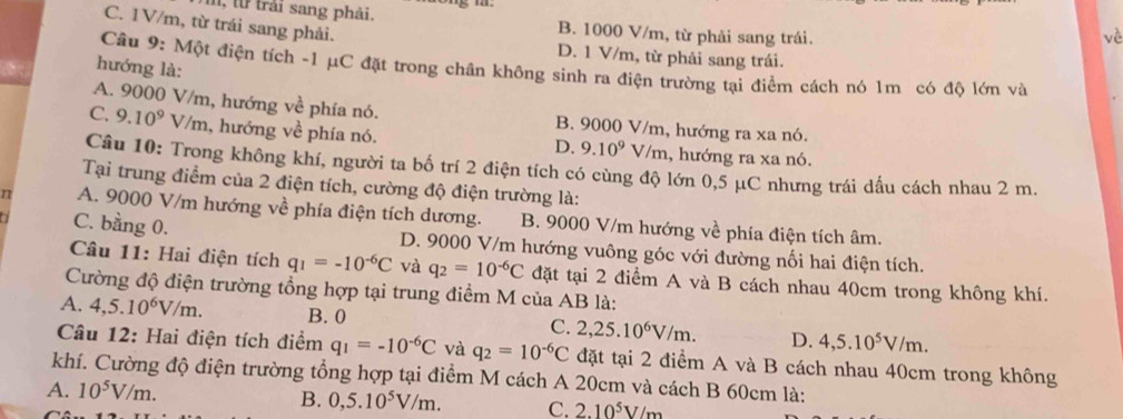 C. 1V/m, từ trái sang phải.
I, t trải sang phải. B. 1000 V/m, từ phải sang trái.
vè
D. 1 V/m, từ phải sang trái.
Câu 9: Một điện tích -1 μC đặt trong chân không sinh ra điện trường tại điểm cách nó 1m có độ lớn và
hướng là:
A. 9000 V/m, hướng về phía nó. B. 9000 V/m, hướng ra xa nó.
C. 9.10^9 V/m, hướng về phía nó. V/m, hướng ra xa nó.
D. 9.10^9
Câu 10: Trong không khí, người ta bố trí 2 điện tích có cùng độ lớn 0,5 μC nhưng trái dấu cách nhau 2 m.
Tại trung điểm của 2 điện tích, cường độ điện trường là:
n A. 9000 V/m hướng về phía điện tích dương. B. 9000 V/m hướng về phía điện tích âm.
C. bằng 0. D. 9000 V/m hướng vuông góc với đường nối hai điện tích.
Câu 11: Hai điện tích q_1=-10^(-6)C và q_2=10^(-6)C đặt tại 2 điểm A và B cách nhau 40cm trong không khí.
Cường độ điện trường tổng hợp tại trung điểm M của AB là:
A. 4,5.10^6V/m. B. 0 C. 2,25.10^6V/m. D. 4,5.10^5V/m.
Câu 12: Hai điện tích điểm q_1=-10^(-6)C và q_2=10^(-6)C đặt tại 2 điểm A và B cách nhau 40cm trong không
khí. Cường độ điện trường tổng hợp tại điểm M cách A 20cm và cách B 60cm là:
A. 10^5V/m.
B. 0,5.10^5V/m. C. 2.10^5V/m