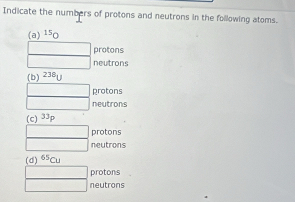 Indicate the numbers of protons and neutrons in the following atoms. 
(a) ^15O
protons 
neutrons 
(b) ^238U
protons 
neutrons 
(c) 33p
protons 
neutrons 
(d) ^65Cu
protons 
neutrons