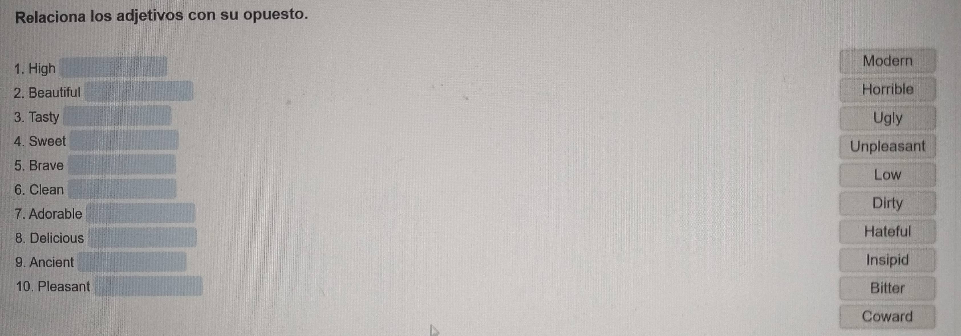 Relaciona los adjetivos con su opuesto.
1. High
Modern
2. Beautiful Horrible
3. Tasty Ugly
4. Sweet
Unpleasant
5. Brave
6. Clean Low
Dirty
7. Adorable
8. Delicious
Hateful
9. Ancient Insipid
10. Pleasant Bitter
Coward