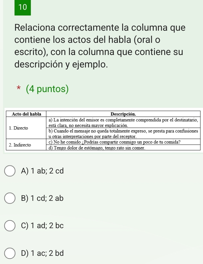 Relaciona correctamente la columna que
contiene los actos del habla (oral o
escrito), con la columna que contiene su
descripción y ejemplo.
* (4 puntos)
A) 1 ab; 2 cd
B) 1 cd; 2 ab
C) 1 ad; 2 bc
D) 1 ac; 2 bd