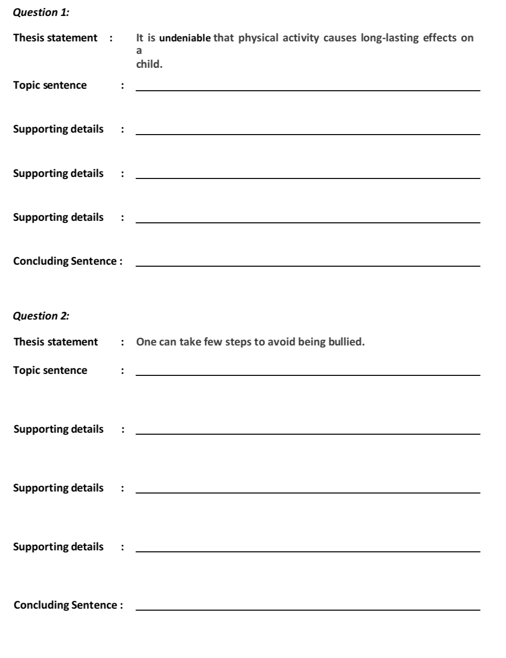 Thesis statement : It is undeniable that physical activity causes long-lasting effects on 
a 
child. 
Topic sentence :_ 
Supporting details :_ 
Supporting details :_ 
Supporting details :_ 
Concluding Sentence :_ 
Question 2: 
Thesis statement : One can take few steps to avoid being bullied. 
Topic sentence :_ 
Supporting details :_ 
Supporting details :_ 
Supporting details :_ 
Concluding Sentence :_