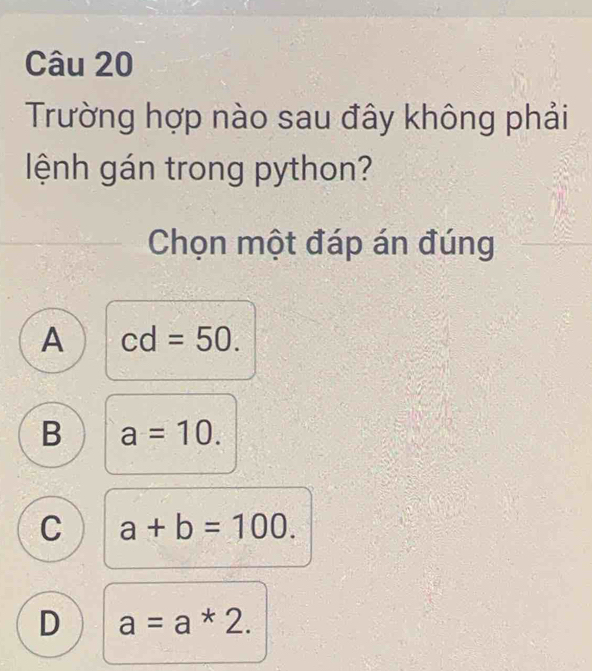 Trường hợp nào sau đây không phải
lệnh gán trong python?
Chọn một đáp án đúng
A cd=50.
B a=10.
C a+b=100.
D a=a*2.