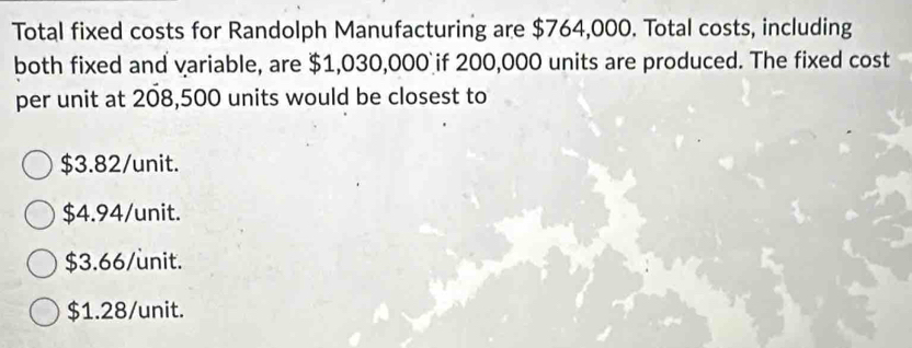 Total fixed costs for Randolph Manufacturing are $764,000. Total costs, including
both fixed and variable, are $1,030,000 if 200,000 units are produced. The fixed cost
per unit at 208,500 units would be closest to
$3.82 /unit.
$4.94/ unit.
$3.66/ unit.
$1.28 /unit.