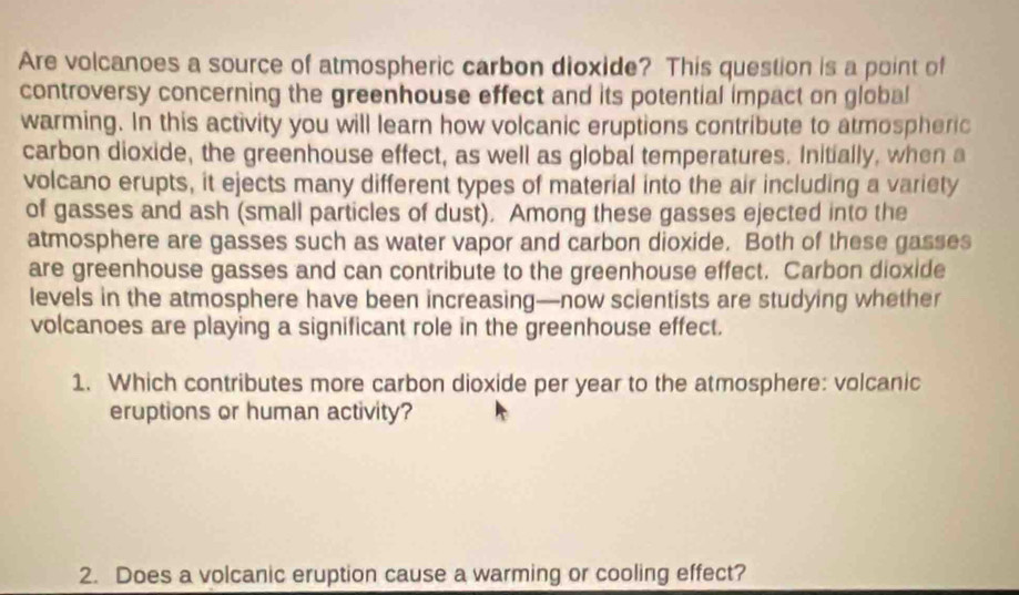 Are volcanoes a source of atmospheric carbon dioxide? This question is a point of 
controversy concerning the greenhouse effect and its potential impact on global 
warming. In this activity you will learn how volcanic eruptions contribute to atmospheric 
carbon dioxide, the greenhouse effect, as well as global temperatures. Initially, when a 
volcano erupts, it ejects many different types of material into the air including a variety 
of gasses and ash (small particles of dust). Among these gasses ejected into the 
atmosphere are gasses such as water vapor and carbon dioxide. Both of these gasses 
are greenhouse gasses and can contribute to the greenhouse effect. Carbon dioxide 
levels in the atmosphere have been increasing—now scientists are studying whether 
volcanoes are playing a significant role in the greenhouse effect. 
1. Which contributes more carbon dioxide per year to the atmosphere: volcanic 
eruptions or human activity? 
2. Does a volcanic eruption cause a warming or cooling effect?