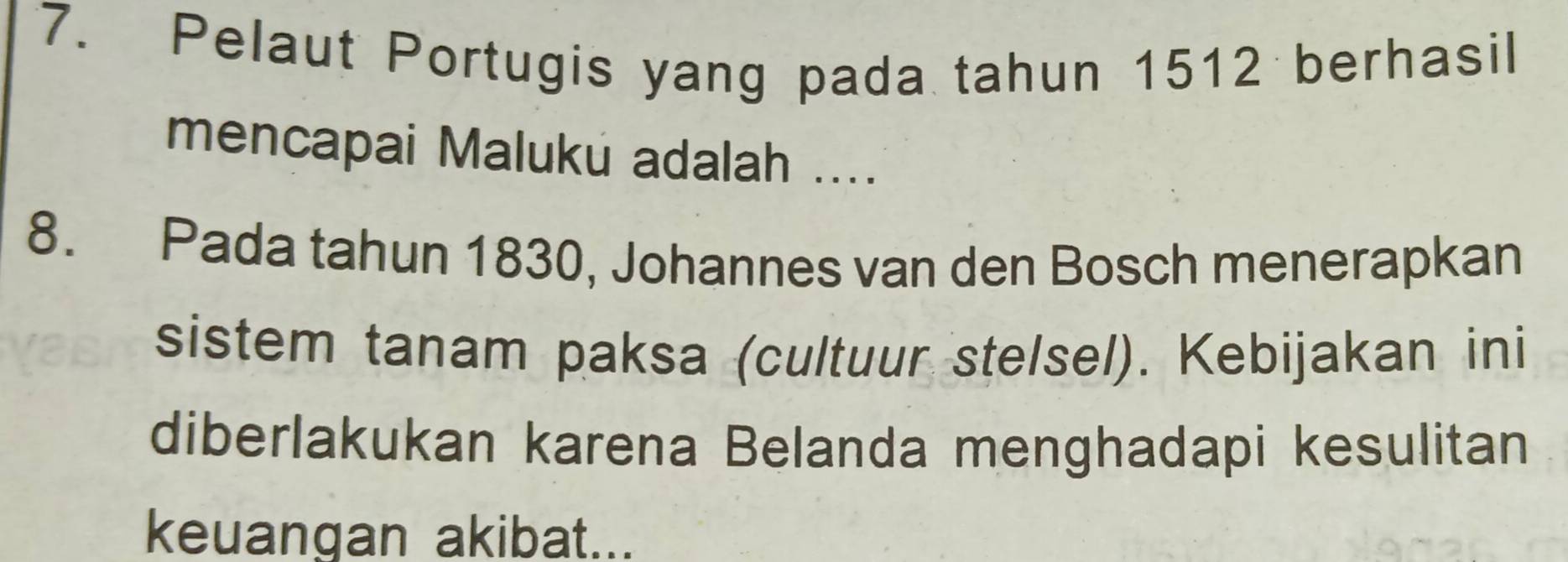 Pelaut Portugis yang pada tahun 1512 berhasil 
mencapai Maluku adalah .... 
8. Pada tahun 1830, Johannes van den Bosch menerapkan 
sistem tanam paksa (cultuur stelsel). Kebijakan ini 
diberlakukan karena Belanda menghadapi kesulitan 
keuangan akibat...