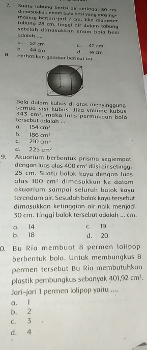 Suatu tabung berisi air setinggi 30 cm
dimasukkan enam bola besi yang masing-
masing berjari-jari 7 cm. Jika diameter
tabung 28 cm, tinggi air dalam tabung
setelah dimasukkan enam bola besi
adalah ....
a. 52 cm c. 42 cm
b. 44 cm d. 14 cm
8. Perhatikan gambar berikut ini.
Bola dalam kubus di atas menyinggung
semua sisi kubus. Jika volume kubus
343cm^3 , maka luás permukaan bola
tersebut adalah ...
a. 154cm^2
b. 186cm^2
C. 210cm^2
d. 225cm^2
9. Akuarium berbentuk prisma segiempat
dengan luas alas 400cm^2 diisi air setinggi
25 cm. Suatu balok kayu dengan luas
alas 100cm^2 dimasukkan ke dalam
akuarium sampai seluruḥ balok kayu
terendam air. Sesudah balok kayu tersebut
dimasukkan ketinggian air naik menjadi
30 cm. Tinggi balok tersebut adalah ... cm.
a. 14 c. 19
b. 18 d. 20
0. Bu Ria membuat 8 permen lolipop
berbentuk bola. Untuk membungkus 8
permen tersebut Bu Ria membutuhkan
plastik pembungkus sebanyak 401, 92cm^2. 
Jari-jari 1 permen lolipop yaitu ....
a. 1
b. 2
c. 3
d. 4