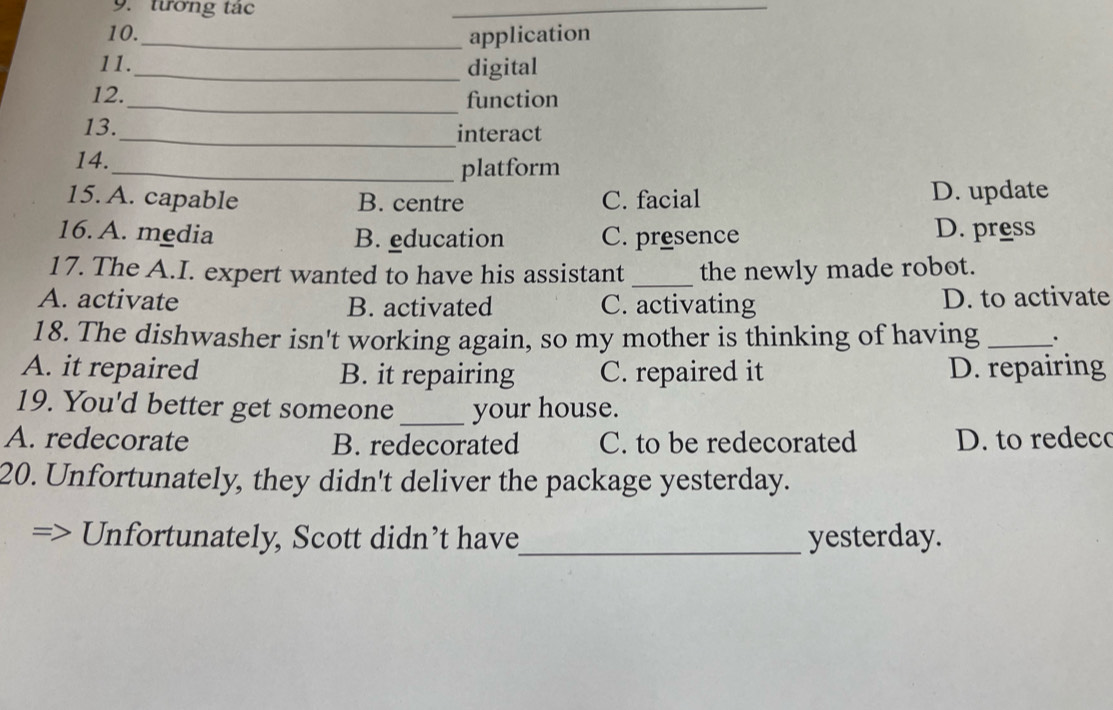 tướng tác
_
10.
_application
11._ digital
12._ function
13._ interact
14.
_platform
15. A. capable B. centre C. facial D. update
16. A. media B. education C. presence D. press
17. The A.I. expert wanted to have his assistant _the newly made robot.
A. activate B. activated C. activating D. to activate
18. The dishwasher isn't working again, so my mother is thinking of having _`'
A. it repaired B. it repairing C. repaired it D. repairing
19. You'd better get someone _your house.
A. redecorate B. redecorated C. to be redecorated D. to redeco
20. Unfortunately, they didn't deliver the package yesterday.
Unfortunately, Scott didn’t have_ yesterday.