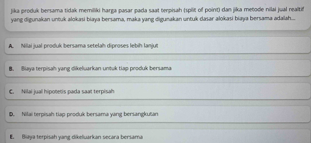 Jika produk bersama tidak memiliki harga pasar pada saat terpisah (split of point) dan jika metode nilai jual realtif
yang digunakan untuk alokasi biaya bersama, maka yang digunakan untuk dasar alokasi biaya bersama adalah...
A. Nilai jual produk bersama setelah diproses lebih lanjut
B. Biaya terpisah yang dikeluarkan untuk tiap produk bersama
C. Nilai jual hipotetis pada saat terpisah
D. Nilai terpisah tiap produk bersama yang bersangkutan
E. Biaya terpisah yang dikeluarkan secara bersama