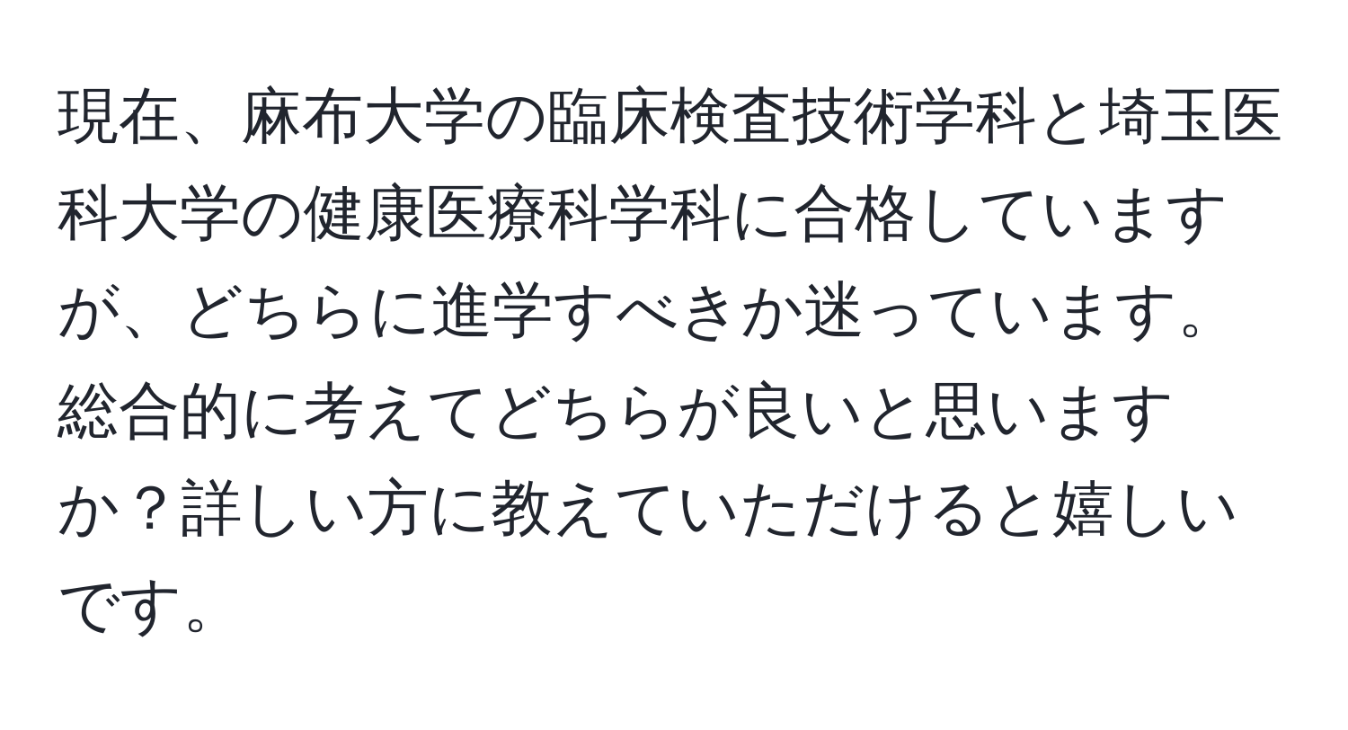 現在、麻布大学の臨床検査技術学科と埼玉医科大学の健康医療科学科に合格していますが、どちらに進学すべきか迷っています。総合的に考えてどちらが良いと思いますか？詳しい方に教えていただけると嬉しいです。