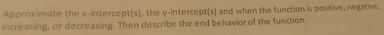 Approximate the x-intercept(s), the y-intercept(s) and when the function is positive, negative, 
increasing, or decreasing. Then describe the end behavior of the function.