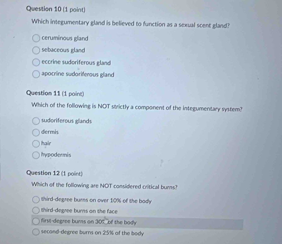 Which integumentary gland is believed to function as a sexual scent gland?
ceruminous gland
sebaceous gland
eccrine sudoriferous gland
apocrine sudoriferous gland
Question 11 (1 point)
Which of the following is NOT strictly a component of the integumentary system?
sudoriferous glands
dermis
hair
hypodermis
Question 12 (1 point)
Which of the following are NOT considered critical burns?
third-degree burns on over 10% of the body
third-degree burns on the face
first-degree burns on 30% of the body
second-degree burns on 25% of the body