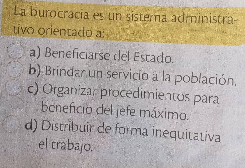 La burocracia es un sistema administra-
tivo orientado a:
a) Beneficiarse del Estado.
b) Brindar un servicio a la población.
c) Organizar procedimientos para
beneficio del jefe máximo.
d) Distribuir de forma inequitativa
el trabajo.