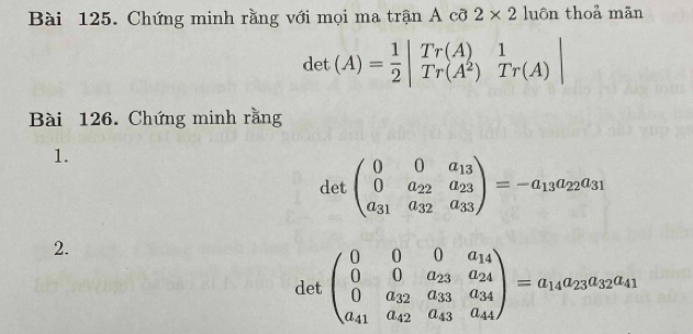 Chứng minh rằng với mọi ma trận A cỡ 2* 2 luôn thoả mãn
det(A)= 1/2 beginvmatrix Tr(A)&1 Tr(A^2)&Tr(A)endvmatrix
Bài 126. Chứng minh rằng 
1. 
det beginpmatrix 0&0&a_13 0&a_22&a_23 a_31&a_32&a_33endpmatrix =-a_13a_22a_31
2. 
det beginpmatrix 0&0&0&a_14 0&0&a_23&a_24 0&a_32&a_33&a_34 a_41&a_42&a_43&a_44endpmatrix =a_14a_23a_32a_41