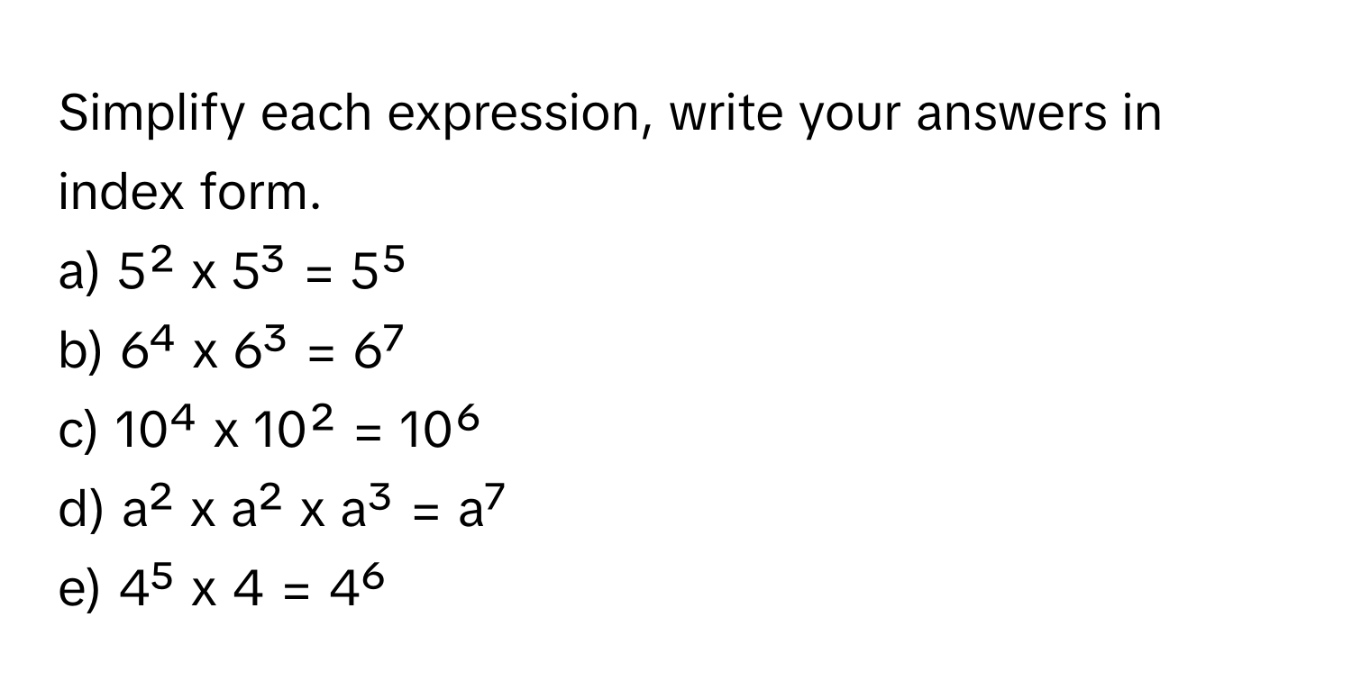 Simplify each expression, write your answers in index form.

a) 5² x 5³ = 5⁵
b) 6⁴ x 6³ = 6⁷
c) 10⁴ x 10² = 10⁶
d) a² x a² x a³ = a⁷
e) 4⁵ x 4 = 4⁶