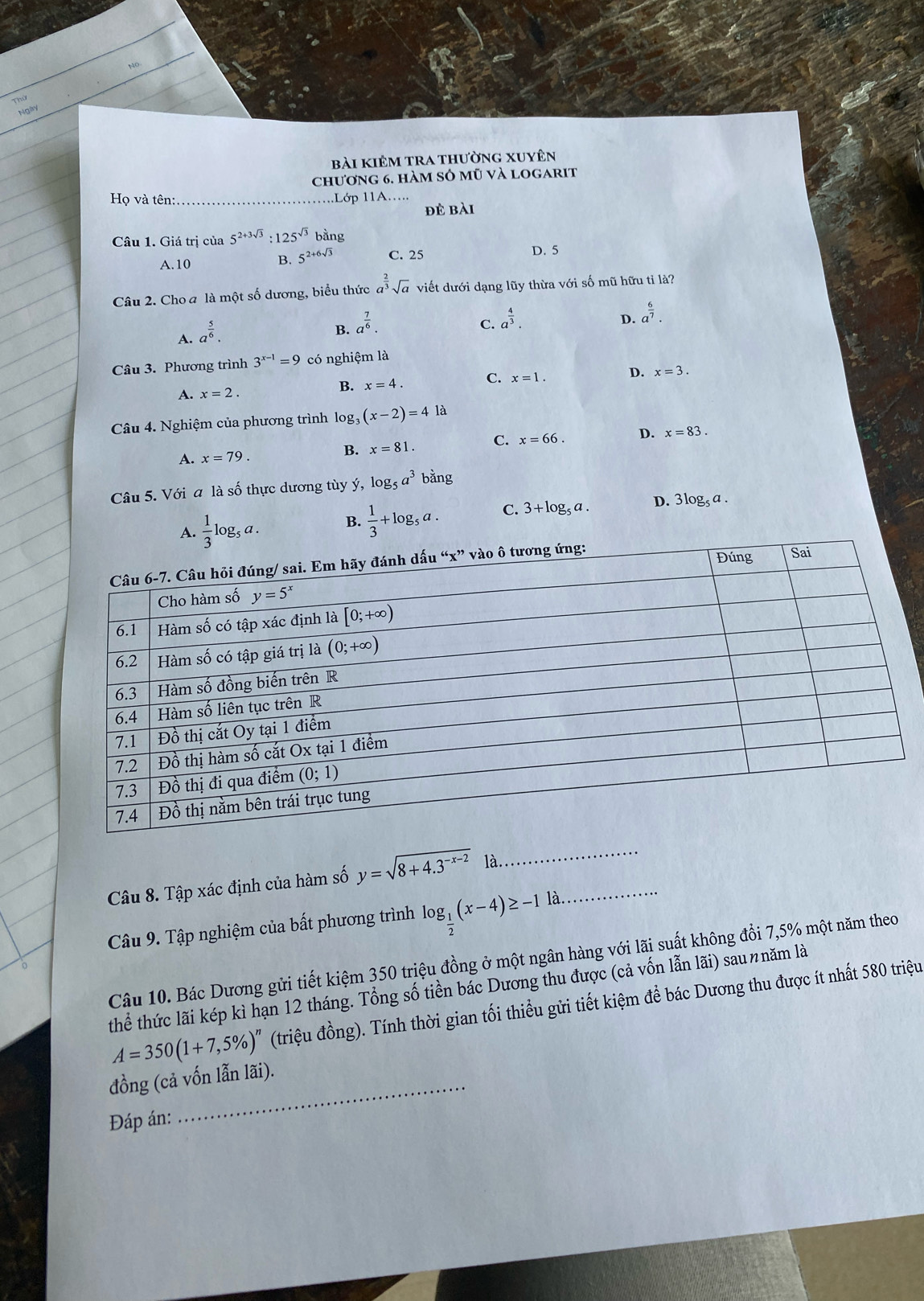 Thứ
Ngày
bài kiêm tra thường xuyên
chương 6. hàm sỏ mũ và logarit
Họ và tên: ...Lớp 11A…..
đẻ bài
Câu 1. Giá trị của 5^(2+3sqrt(3)):125^(sqrt(3)) bằng
A.10 C. 25 D. 5
B. 5^(2+6sqrt(3))
Câu 2. Cho a là một số dương, biểu thức a^(frac 2)3sqrt(a) viết dưới dạng lũy thừa với số mũ hữu tỉ là?
A. a^(frac 5)6.
B. a^(frac 7)6.
C. a^(frac 4)3.
D. a^(frac 6)7.
Câu 3. Phương trình 3^(x-1)=9 có nghiệm là
A. x=2.
B. x=4. C. x=1. D. x=3.
Câu 4. Nghiệm của phương trình log (x-2)=4 là
A. x=79. B. x=81. C. x=66. D. x=83.
Câu 5. Với a là số thực dương tùy ý, logs a^3bang
A.  1/3 log _5a. B.  1/3 +log _5a. C. 3+log _5a. D. 3log _5a.
Câu 8. Tập xác định của hàm số y=sqrt(8+4.3^(-x-2)) là.
_
Câu 9. Tập nghiệm của bất phương trình log _ 1/2 (x-4)≥ -1la. _
Câu 10. Bác Dương gửi tiết kiệm 350 triệu đồng ở một ngân hàng với lãi suất không đổi 7,5% một năm theo
thể thức lãi kép kì hạn 12 tháng. Tổng số tiền bác Dương thu được (cả vốn lẫn lãi) saunnăm là
A=350(1+7,5% )^n (triệu đồng). Tính thời gian tối thiều gửi tiết kiệm để bác Dương thu được ít nhất 580 triệu
đồng (cả vốn lẫn lãi).
Đáp án: