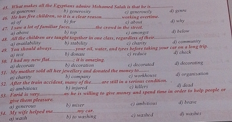 What makes all the Egyptians admire Mohamed Salah is that he is_
a) generous b) generosity
46. He has five children, so it is a clear reason b) for _working overtime. c) generously d) genre
a) of
47. I saw a lot of familiar faces. b) top the crowd in the street. c) about d) why
a) above
48. All the children are taught together in one class, regardless of their c) amongst _d) below
a) availability b) stability c) charity d) community
a) test ----your oil, water, and tyres before taking your car on a long trip.
49. You should always_ b) donate c) reduce d) check
50. I had my new flat. _b) decoration ; it is amazing.
a) decorate
51. My mother sold all her jewellery and donated the money to........ c) decorated d) decorating
a) charity b) company
52. After the train accident, many of the........are still in a serious condition. c) workhouse d) organisation
a) ambitious b) injured c) killers
53. Farid is very........ as he is willing to give money and spend time in order to help people or d) dead
give them pleasure. b) miser c) ambitious d) brave
a) generous
54. My wife helped me. …_ ......... my car. c) washed d) washes
a) wash b) to washing