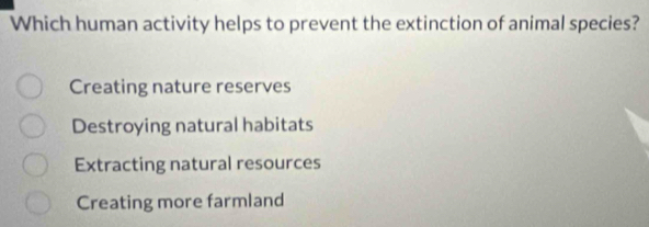 Which human activity helps to prevent the extinction of animal species?
Creating nature reserves
Destroying natural habitats
Extracting natural resources
Creating more farmland