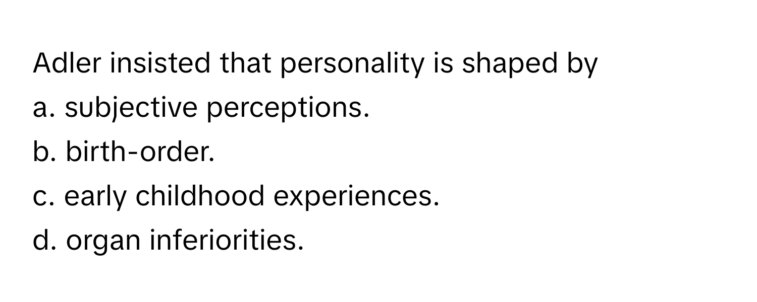 Adler insisted that personality is shaped by
a. subjective perceptions. 
b. birth-order. 
c. early childhood experiences. 
d. organ inferiorities.