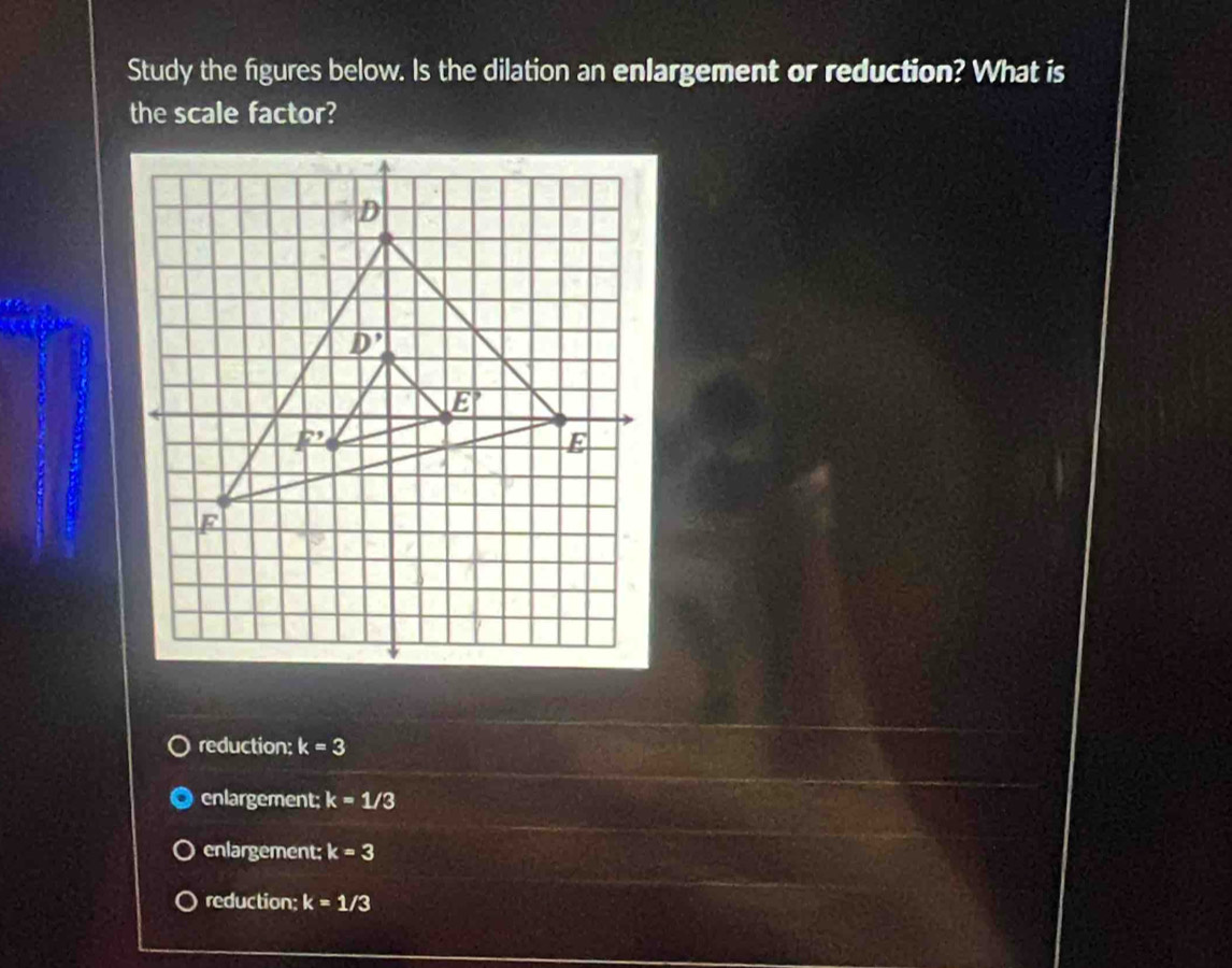 Study the figures below. Is the dilation an enlargement or reduction? What is
the scale factor?
reduction: k=3
enlargement; k=1/3
enlargement; k=3
reduction; k=1/3