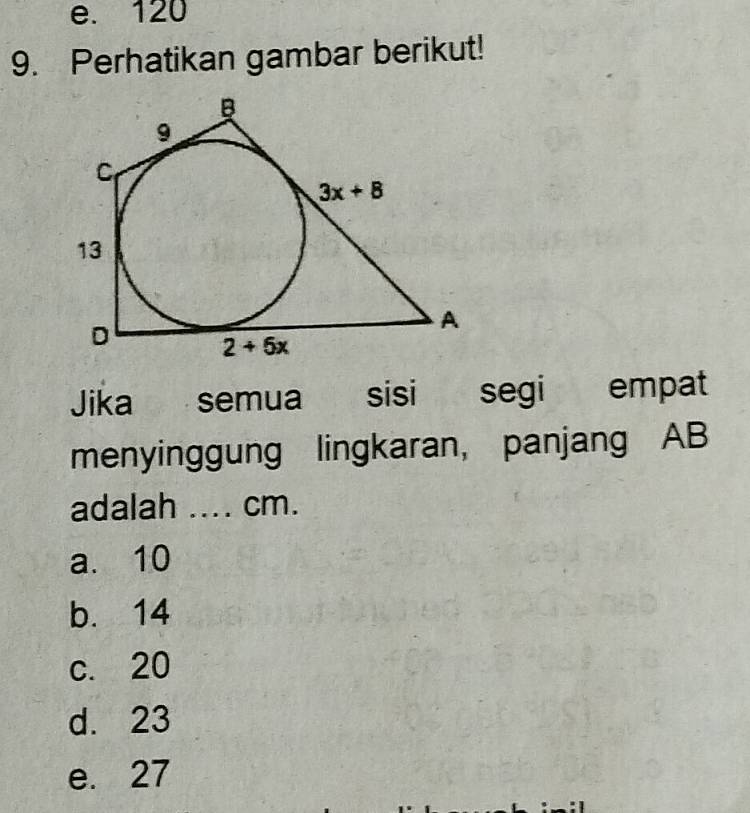 e. 120
9. Perhatikan gambar berikut!
B
9
C
3x+8
13
D
A
2+5x
Jika semua sisi segi empat
menyinggung lingkaran, panjang AB
adalah .... cm.
a. 10
b. 14
c. 20
d. 23
e. 27