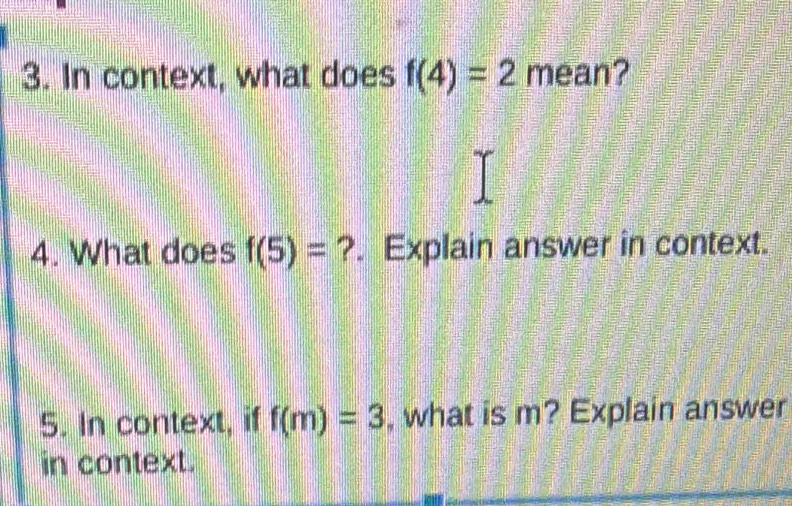 In context, what does f(4)=2 mean? 
4. What does f(5)= ?. Explain answer in context. 
5. In context, if f(m)=3 , what is m? Explain answer 
in context.