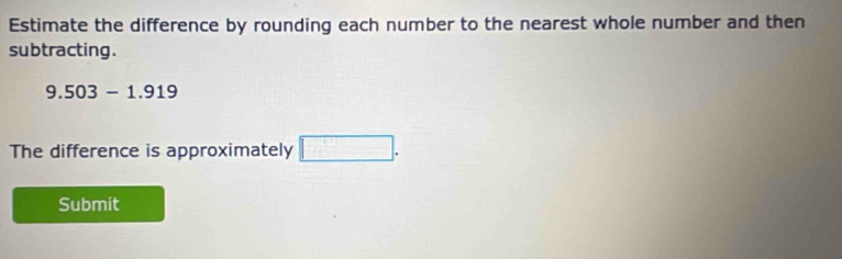 Estimate the difference by rounding each number to the nearest whole number and then 
subtracting .
9.503-1.919
The difference is approximately □. 
Submit