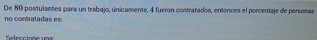 De 80 postulantes para un trabajo, únicamente, 4 fueron contratados, entonces el porcentaje de personas 
no contratadas es: 
Seleccione una: