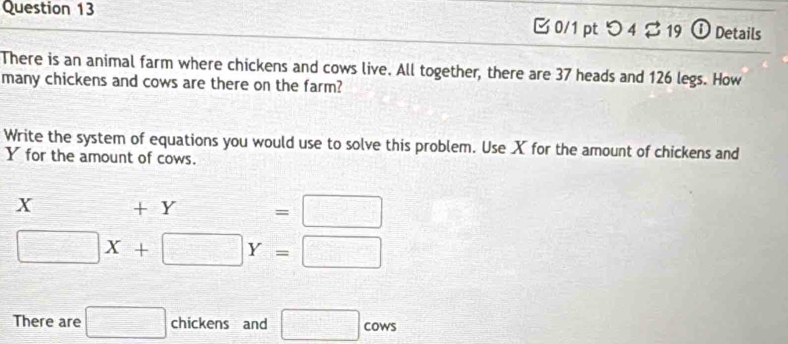 つ 4 19 ① Details 
There is an animal farm where chickens and cows live. All together, there are 37 heads and 126 legs. How 
many chickens and cows are there on the farm? 
Write the system of equations you would use to solve this problem. Use X for the amount of chickens and
Y for the amount of cows.
K +Y=□
□ X+□ Y=□
There are □ chickens and □ cows