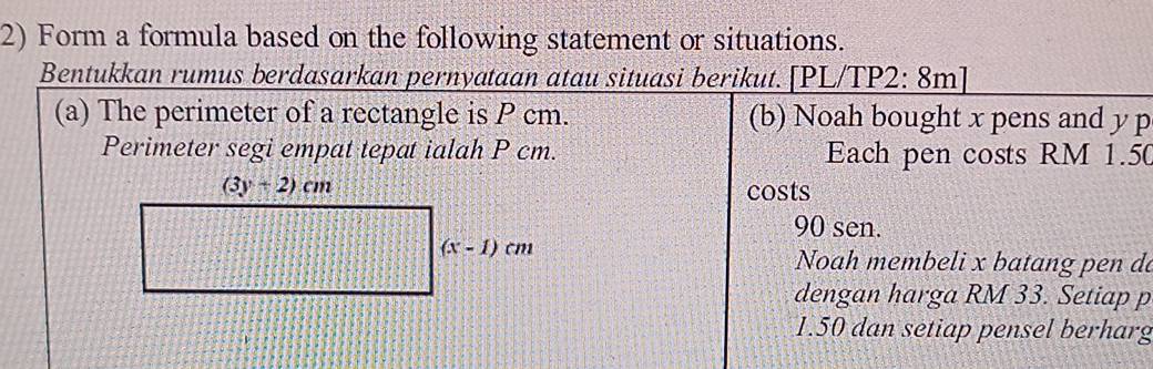 Form a formula based on the following statement or situations.
Bentukkan rumus berdasarkan pernyataan atau situasi berikut. [PL/TP2: 8m]
(a) The perimeter of a rectangle is P cm. (b) Noah bought x pens and y p
Perimeter segi empat tepat ialah P cm. Each pen costs RM 1.50
costs
90 sen.
Noah membeli x batang pen da
dengan harga RM 33. Setiap p
1.50 dan setiap pensel berharg