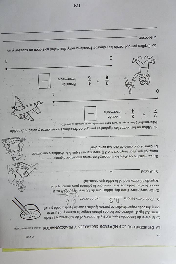 c° grado 
LA DENSIDAD DE LOS NÚMEROS DECIMALES Y FRACCIONARIOSS O MAt Deeio Pó, 7970
1.- El plato de Leonarda tiene 0.2 kg de arroz y el de su hermana Leticia 
tiene 0.3 kg. Si quieren que los dos platos tengan lo mismo y los juntan 
para después repartírselos en partes iguales ccuánto tendrá cada plato? 
R.- Cada plato tendrá _kg de arroz 
2.- Un carpintero tiene dos tablas: una de 1.8 m y otra de 1.9 m, si 
necesita otra tabla que sea mayor que la primera pero menor que la 
segunda ¿Cuánto medirá la tabla que necesita? 
R.- Medirá_ 
3.- La maestra de Melesio le encargó de tarea encontrar algunos 
números que sean mayores que 3.5 pero menores que 3.6 Ayúdale a encontrar
5 números que cumplan con esa condición: 
__ 
_ 
_ 
_ 
4.- Ubica en las rectas las siguientes parejas de fracciones y encuentra y ubica la fracción 
intermedia: (observa que la recta tiene como referencia marcado el 0 y el 1) .
 2/4  y  3/4  Fracción 
intermedia 
_
1
0
 3/6  y  4/6  Fracción 
intermedia 
_
1
0 
_ 
5.- Explica por qué razón los números fraccionarios y decimales no tienen un sucesor y un 
_ 
antecesor: 
174