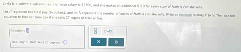 Linda is a software saleswoman. Her base salary is $2300, and she makes an additional $110 for every copy of Math is Fun she sells. 
Let P represent her total pay (in dollars), and let N represent the number of copies of Math is Fun she sells. Write an equation relating P to N. Then use this 
equation to find her total pay if she sells 27 copies of Math is Fun. 
Equation: 
 □ /□   □ =□
Total pay if Linda sells 27 copies: s□ ×