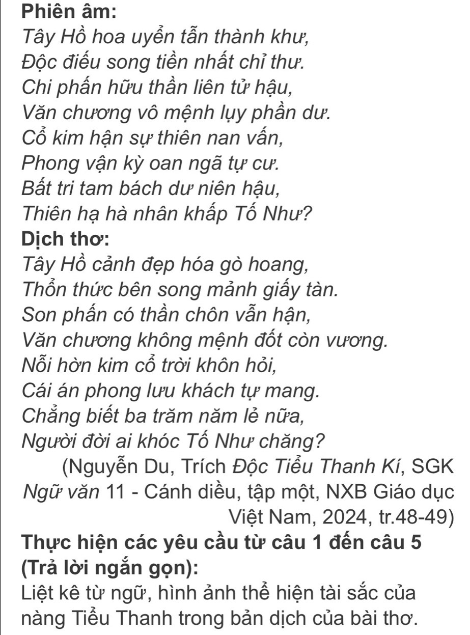 Phiên âm: 
Tây Hồ hoa uyễn tẫn thành khư, 
Độc điếu song tiền nhất chỉ thư. 
Chi phấn hữu thần liên tử hậu, 
Văn chương vô mệnh lụy phần dư. 
ổ kim hận sự thiên nan vấn, 
Phong vận kỳ oan ngã tự cư. 
Bất tri tam bách dư niên hậu, 
Thiên hạ hà nhân khấp Tố Như? 
Dịch thơ: 
Tây Hồ cảnh đẹp hóa gò hoang, 
Thổn thức bên song mảnh giấy tàn. 
Son phấn có thần chôn vẫn hận, 
Văn chương không mệnh đốt còn vương. 
Nỗi hờn kim cổ trời khôn hỏi, 
Cái án phong lưu khách tự mang. 
Chẳng biết ba trăm năm lẻ nữa, 
Người đời ai khóc Tố Như chăng? 
(Nguyễn Du, Trích Độc Tiểu Thanh Kí, SGK 
Ngữ văn 11 - Cánh diều, tập một, NXB Giáo dục 
Việt Nam, 2024, tr.48-49) 
Thực hiện các yêu cầu từ câu 1 đến câu 5 
(Trả lời ngắn gọn): 
Liệt kê từ ngữ, hình ảnh thể hiện tài sắc của 
nàng Tiểu Thanh trong bản dịch của bài thơ.