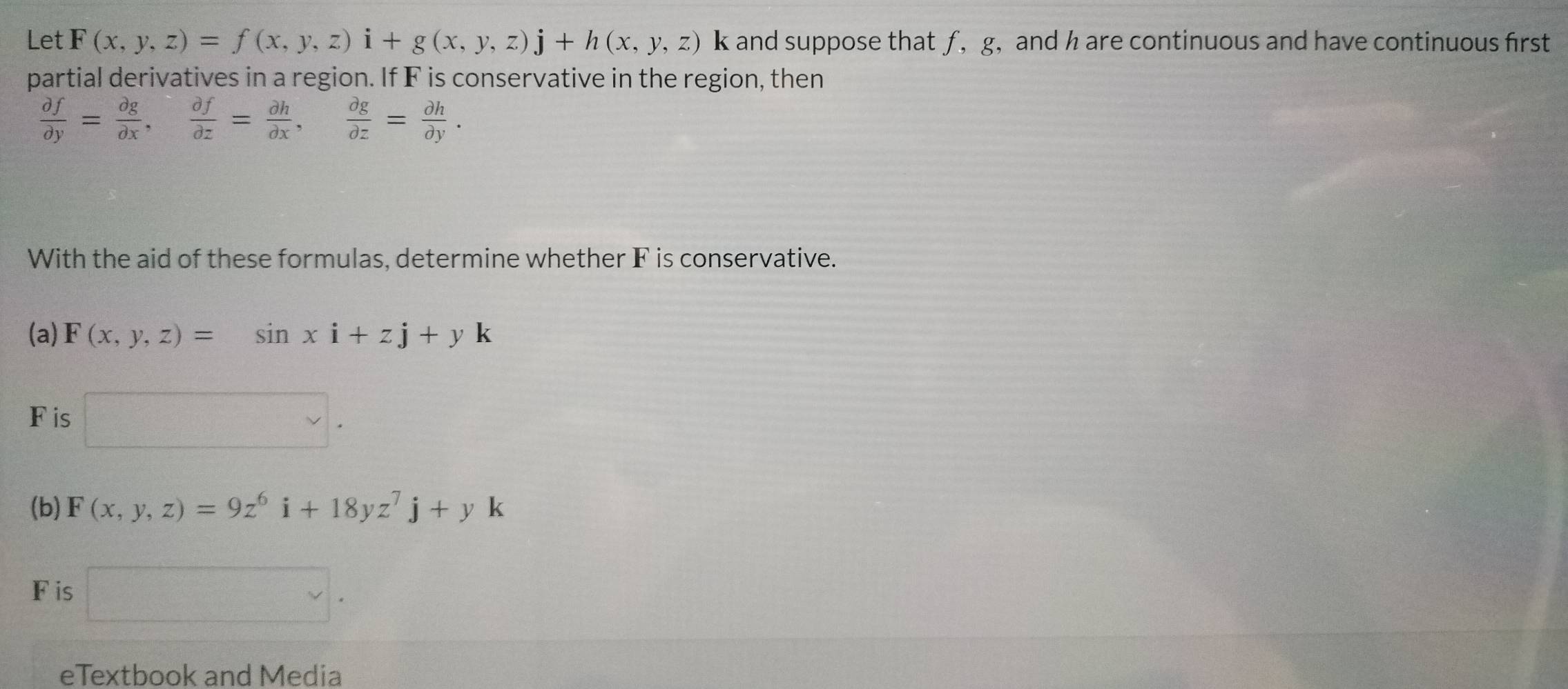 Let F(x,y,z)=f(x,y,z)i+g(x,y,z)j+h(x,y,z) k and suppose that ƒ, g, and h are continuous and have continuous first 
partial derivatives in a region. If F is conservative in the region, then
 partial f/partial y = partial g/partial x ,  partial f/partial z = partial h/partial x ,  partial g/partial z = partial h/partial y . 
With the aid of these formulas, determine whether F is conservative. 
(a) F(x,y,z)=sin xi+zj+yk
F is 1
(b) F(x,y,z)=9z^6i+18yz^7j+yk
F is 
eTextbook and Media