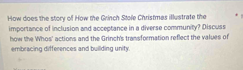 How does the story of How the Grinch Stole Christmas illustrate the * 1 
importance of inclusion and acceptance in a diverse community? Discuss 
how the Whos' actions and the Grinch's transformation reflect the values of 
embracing differences and building unity.