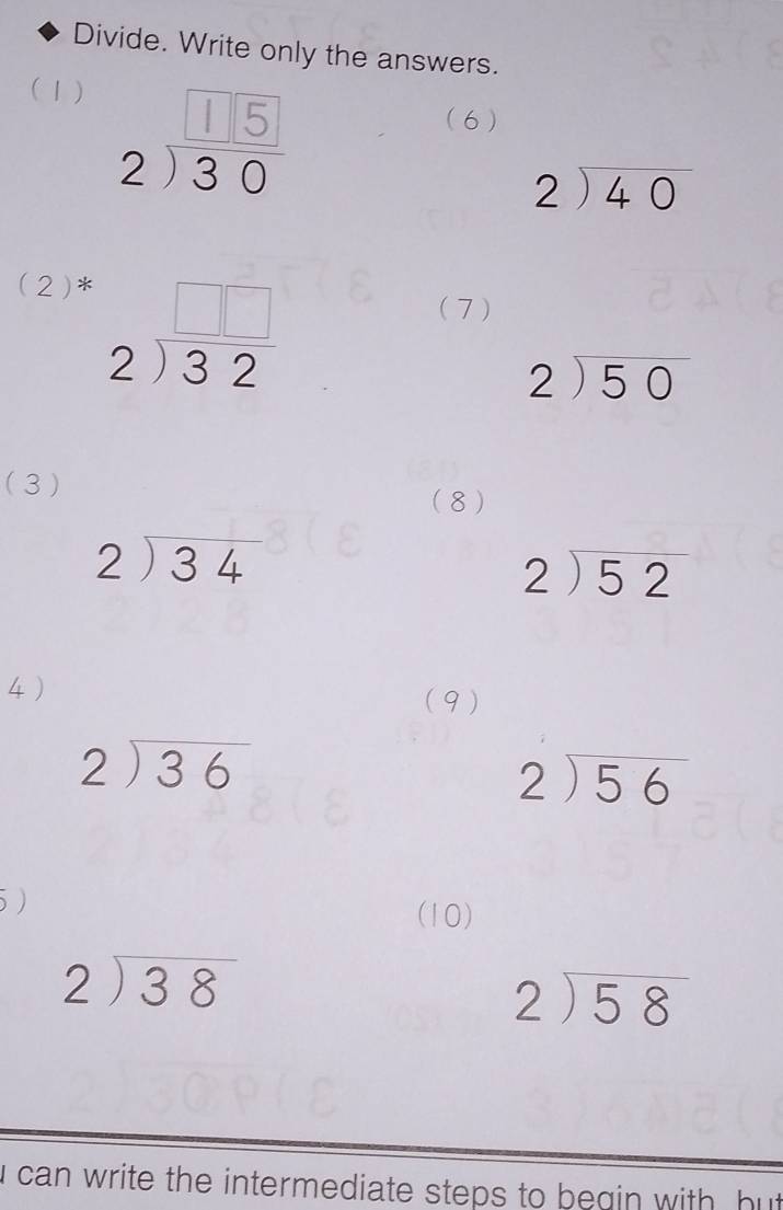 Divide. Write only the answers. 
(1 ) 213 5 (6 )
beginarrayr 2encloselongdiv 40endarray
(2)*
beginarrayr □ □  2encloselongdiv 32endarray
( 7 )
beginarrayr 2encloselongdiv 50endarray
(3 ) 
( 8 )
beginarrayr 2encloselongdiv 34endarray
beginarrayr 2encloselongdiv 52endarray
4) 
(9)
beginarrayr 2encloselongdiv 36endarray
beginarrayr 2encloselongdiv 56endarray
5) 
(10)
beginarrayr 2encloselongdiv 38endarray
beginarrayr 2encloselongdiv 58endarray
i can write the intermediate steps to begin with , but