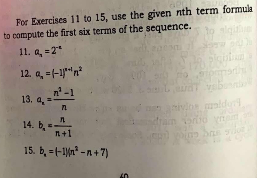 For Exercises 11 to 15, use the given nth term formula 
to compute the first six terms of the sequence. 
11. a_n=2^(-n)
12. a_n=(-1)^n+1n^2
13. a_n= (n^2-1)/n 
14. b_n= n/n+1 
15. b_n=(-1)(n^2-n+7)