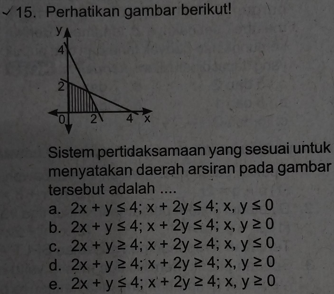 Perhatikan gambar berikut!
Sistem pertidaksamaan yang sesuai untuk
menyatakan daerah arsiran pada gambar
tersebut adalah ....
a. 2x+y≤ 4; x+2y≤ 4; x, y≤ 0
b. 2x+y≤ 4; x+2y≤ 4; x, y≥ 0
C. 2x+y≥ 4; x+2y≥ 4; x, y≤ 0
d. 2x+y≥ 4; x+2y≥ 4; x,y≥ 0
e. 2x+y≤ 4; x+2y≥ 4; x, y≥ 0