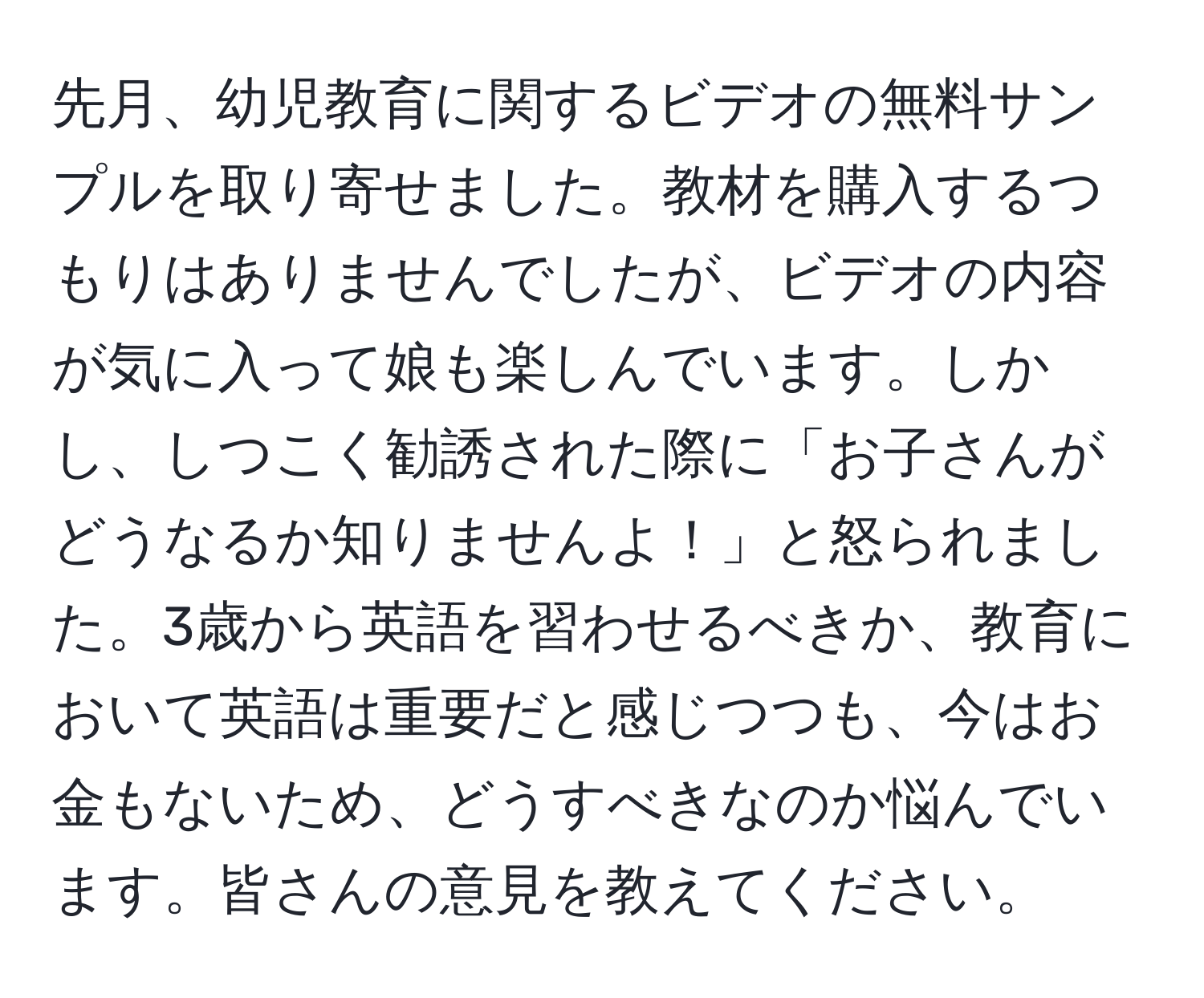 先月、幼児教育に関するビデオの無料サンプルを取り寄せました。教材を購入するつもりはありませんでしたが、ビデオの内容が気に入って娘も楽しんでいます。しかし、しつこく勧誘された際に「お子さんがどうなるか知りませんよ！」と怒られました。3歳から英語を習わせるべきか、教育において英語は重要だと感じつつも、今はお金もないため、どうすべきなのか悩んでいます。皆さんの意見を教えてください。