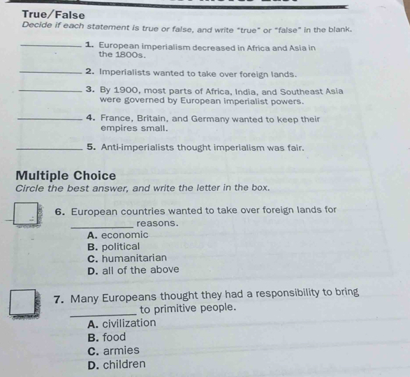 True/False
Decide if each statement is true or false, and write “true” or “false” in the blank.
_1. European imperialism decreased in Africa and Asia in
the 1800s.
_2. Imperialists wanted to take over foreign lands.
_3. By 1900, most parts of Africa, India, and Southeast Asia
were governed by European imperialist powers.
_4. France, Britain, and Germany wanted to keep their
empires small.
_5. Anti-imperialists thought imperialism was fair.
Multiple Choice
Circle the best answer, and write the letter in the box.
6. European countries wanted to take over foreign lands for
_
reasons.
A. economic
B. political
C. humanitarian
D. all of the above
7. Many Europeans thought they had a responsibility to bring
_to primitive people.
A. civilization
B. food
C. armies
D. children