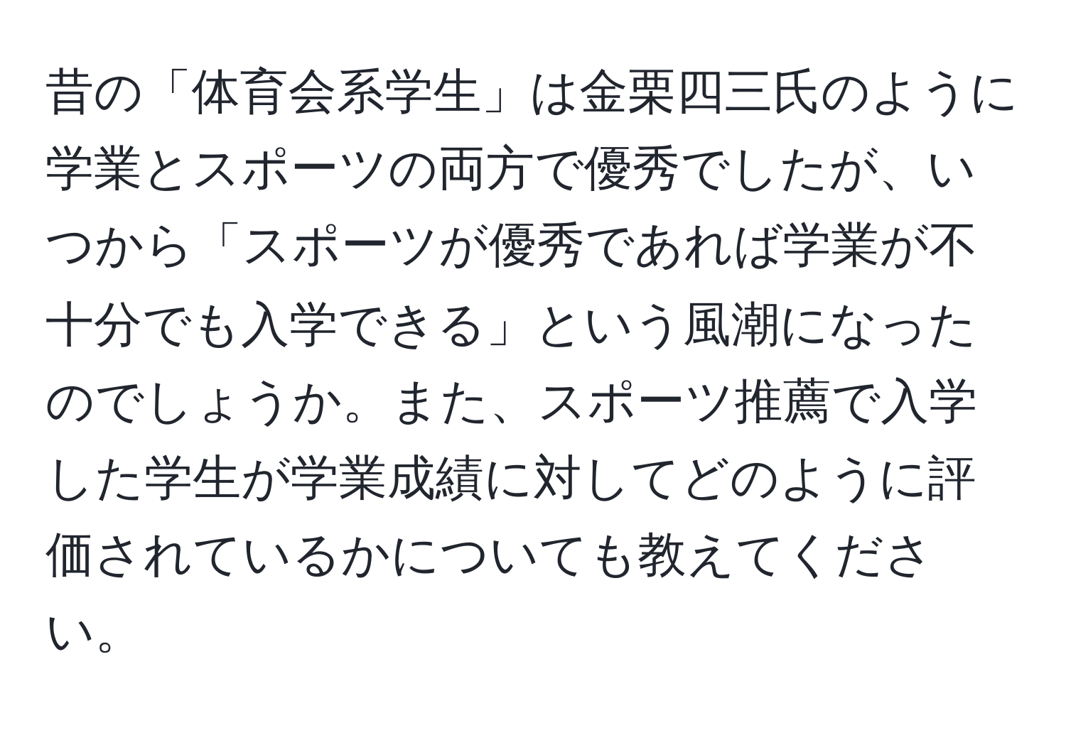 昔の「体育会系学生」は金栗四三氏のように学業とスポーツの両方で優秀でしたが、いつから「スポーツが優秀であれば学業が不十分でも入学できる」という風潮になったのでしょうか。また、スポーツ推薦で入学した学生が学業成績に対してどのように評価されているかについても教えてください。