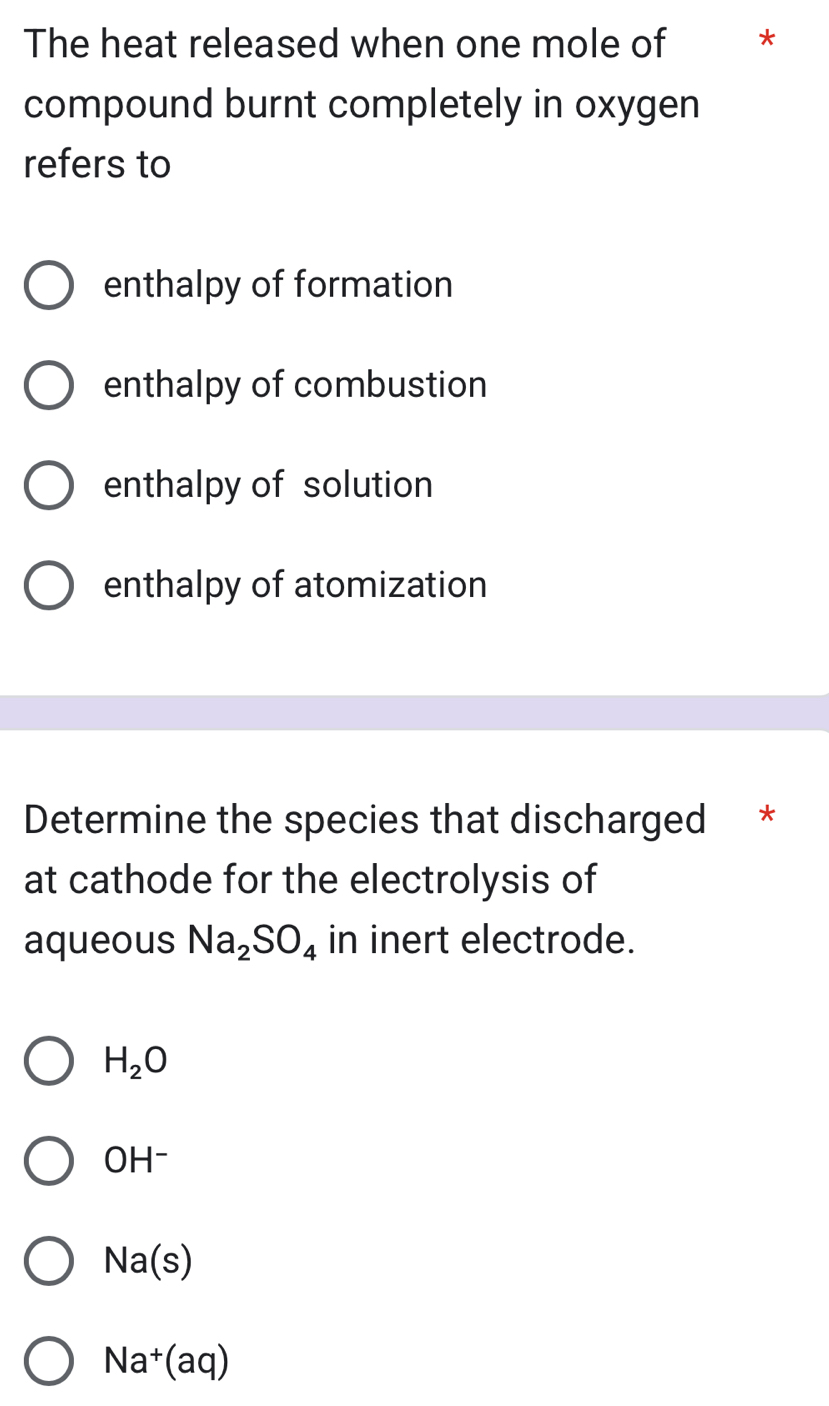 The heat released when one mole of *
compound burnt completely in oxygen
refers to
enthalpy of formation
enthalpy of combustion
enthalpy of solution
enthalpy of atomization
Determine the species that discharged *
at cathode for the electrolysis of
aqueous Na_2SO_4 in inert electrode.
H_2O
OH^-
Na(s)
Na^+(aq)