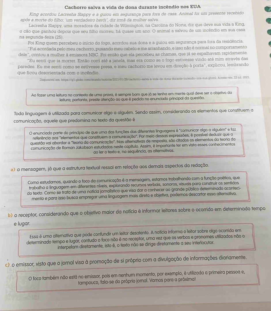 Cachorro salva a vida de dona durante incêndio nos EUA
King acordou Lacresha Slappy e a guiou em segurança para fora de casa. Animal foi um presente recebido
após a morte do filho: ‘um verdadeiro herói’. diz irmã da mulher salva
Lacresha Slappy, uma moradora da cidade de Wilmington, na Carolina do Norte, diz que deve sua vida a King,
o cão que ganhou depois que seu filho morreu, há quase um ano. O animal a salvou de um incêndio em sua casa
na segunda-feira (25).
Foi King quem percebeu o início do fogo, acordou sua dona e a guiou em segurança para fora da residência.
“Fui acordada pelo meu cachorro, puxando meu cabelo e me arranhando, e isso não é normal no comportamento
dele", contou a mulher à emissora NBC. Foi então que ela percebeu as chamas, que já se espalhavam rapidamente.
"Eu senti que ia morrer. Então corri até a janela, mas era como se o fogo estivesse vindo até mim através das
paredes. Eu me sentí como se estivesse presa, e meu cachorro me levou em direção à porta", explicou, lembrando
que ficou desorientada com o incêndio.
Disponível em: https://g1.globo.com/mundo/noticia/2021/01/29/cachorro-salva-a-vida-de-dona-durante-incendio-nos-eua.ghtml. Acesso em: 22 jul. 2021.
Ao fazer uma leitura no contexto de uma prova, é sempre bom que já se tenha em mente qual deve ser o objetivo da
leitura; portanto, preste atenção ao que é pedido no enunciado principal da questão.
Toda linguagem é utilizada para comunicar algo a alguém. Sendo assim, considerando os elementos que constituem a
comunicação, aquele que predomina no texto da questão é
O enunciado parte do princípio de que uma das funções das diferentes linguagens é "comunicar algo a alguém" e faz
referência aos "elementos que constituem a comunicação". Por meio dessas expressões, é possível deduzir que a
questão vai abordar a "teoría da comunicação". Nas alternativas de resposta, são citados os elementos da teoria da
comunicação de Roman Jakobson estudados neste capítulo. Assim, é importante ter em vista esses conhecimentos
ao ler o texto e, na sequência, as alternativas.
) a mensagem, já que a estrutura textual ressai em relação aos demais aspectos da redação.
Como estudamos, quando o foco da comunicação é a mensagem, estamos trabalhando com a função poética, que
trabalha a linguagem em diferentes níveis, explorando recursos verbais, sonoros, visuais para construir os sentidos
do texto. Como se trata de uma notícia jornalística que visa dar a conhecer ao grande público determinado aconteci-
mento e para isso busca empregar uma linguagem mais direta e objetiva, podemos descartar essa alternativa.
b) o receptor, considerando que o objetivo maior da notícia é informar leitores sobre o ocorrido em determinado tempo
e lugar.
Essa é uma alternativa que pode confundir um leitor desatento. A notícia informa o leitor sobre algo ocorrido em
determinado tempo e lugar, contudo o foco não é no receptor, uma vez que os verbos e pronomes utilizados não o
interpelam diretamente, isto é, o texto não se dirige diretamente a seu interlocutor.
c)o emissor, visto que o jornal visa à promoção de si próprio com a divulgação de informações diariamente.
O foco também não está no emissor, pois em nenhum momento, por exemplo, é utilizada a primeira pessoa e,
tampouco, fala-se do próprio jornal. Vamos para a próxima!
