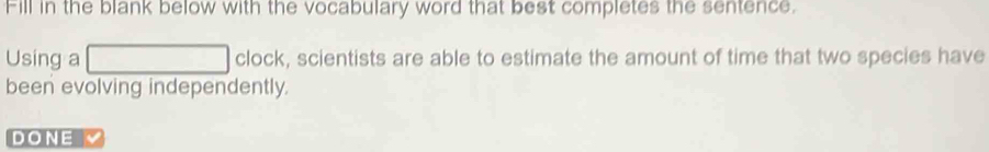 Fill in the blank below with the vocabulary word that best completes the sentence. 
Using a (-3,4) clock, scientists are able to estimate the amount of time that two species have 
been evolving independently. 
DONE